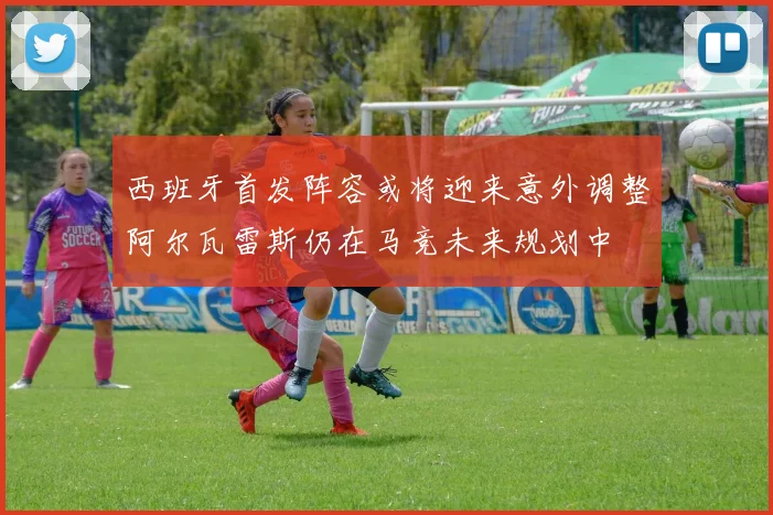 西班牙首发阵容或将迎来意外调整阿尔瓦雷斯仍在马竞未来规划中