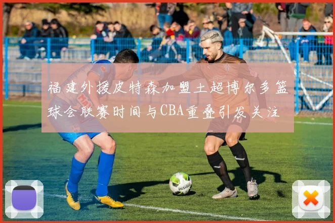 福建外援皮特森加盟土超博尔多篮球会联赛时间与CBA重叠引发关注