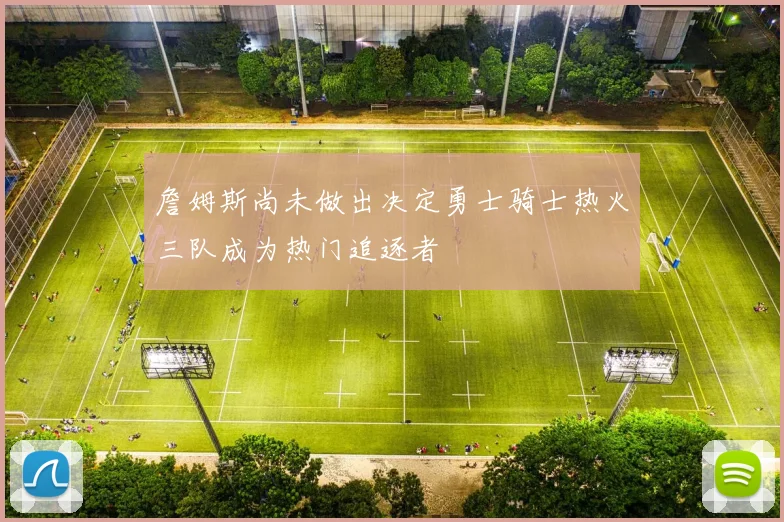 詹姆斯尚未做出决定勇士骑士热火三队成为热门追逐者