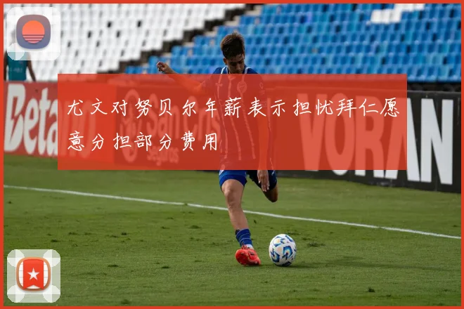 尤文对努贝尔年薪表示担忧拜仁愿意分担部分费用