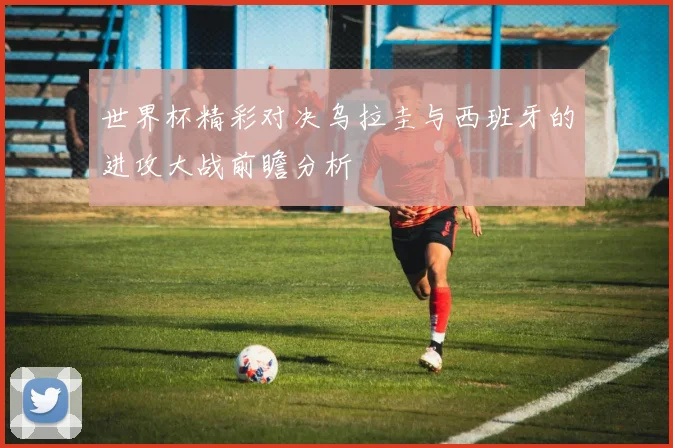 世界杯精彩对决乌拉圭与西班牙的进攻大战前瞻分析