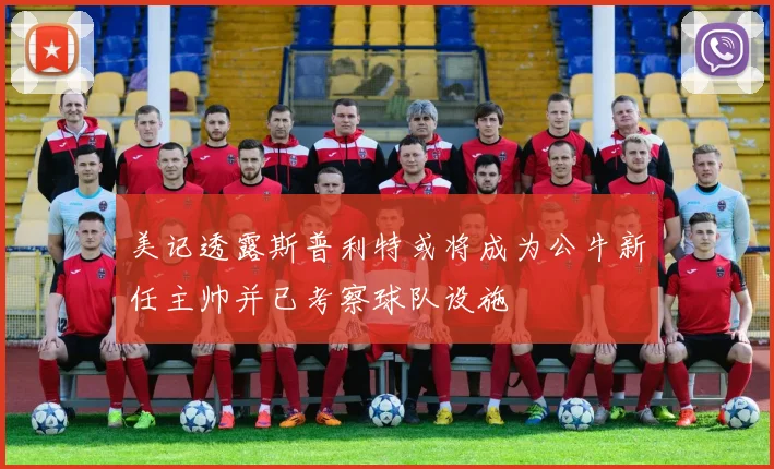 美记透露斯普利特或将成为公牛新任主帅并已考察球队设施