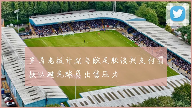罗马老板计划与欧足联谈判支付罚款以避免球员出售压力