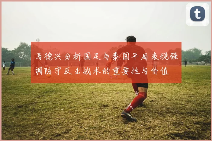 马德兴分析国足与泰国平局表现强调防守反击战术的重要性与价值