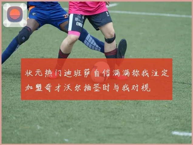 状元热门迪班萨自信满满称我注定加盟奇才沃尔抽签时与我对视