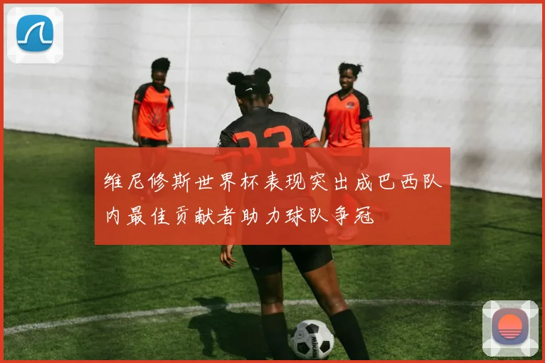 维尼修斯世界杯表现突出成巴西队内最佳贡献者助力球队争冠