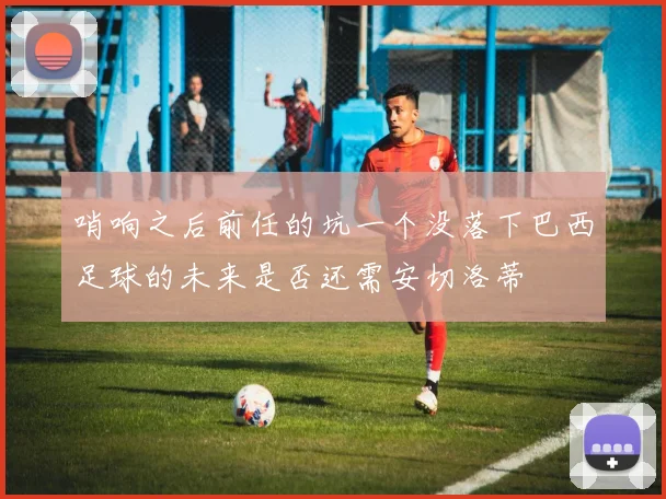 哨响之后前任的坑一个没落下巴西足球的未来是否还需安切洛蒂