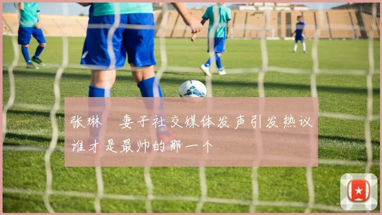 张琳芃妻子社交媒体发声引发热议谁才是最帅的那一个