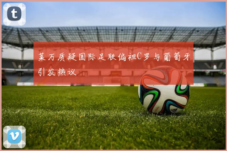 莱万质疑国际足联偏袒C罗与葡萄牙引发热议