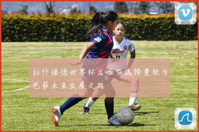 拉什福德世界杯后面临选择曼联与巴萨未来发展之路