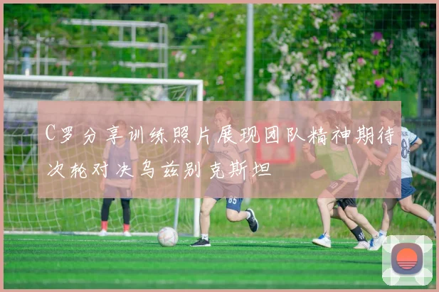 C罗分享训练照片展现团队精神期待次轮对决乌兹别克斯坦
