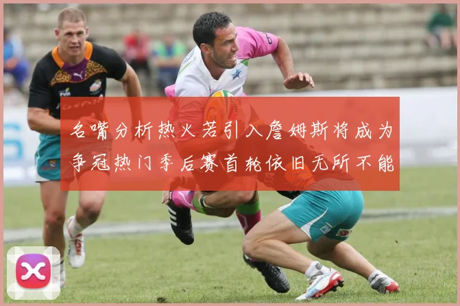 名嘴分析热火若引入詹姆斯将成为争冠热门季后赛首轮依旧无所不能