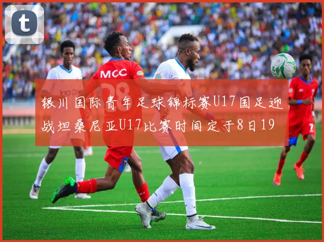 银川国际青年足球锦标赛U17国足迎战坦桑尼亚U17比赛时间定于8日19点35分