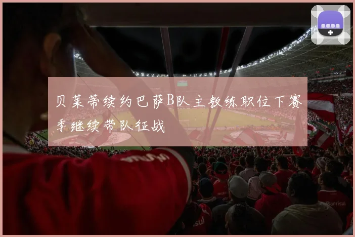 贝莱蒂续约巴萨B队主教练职位下赛季继续带队征战