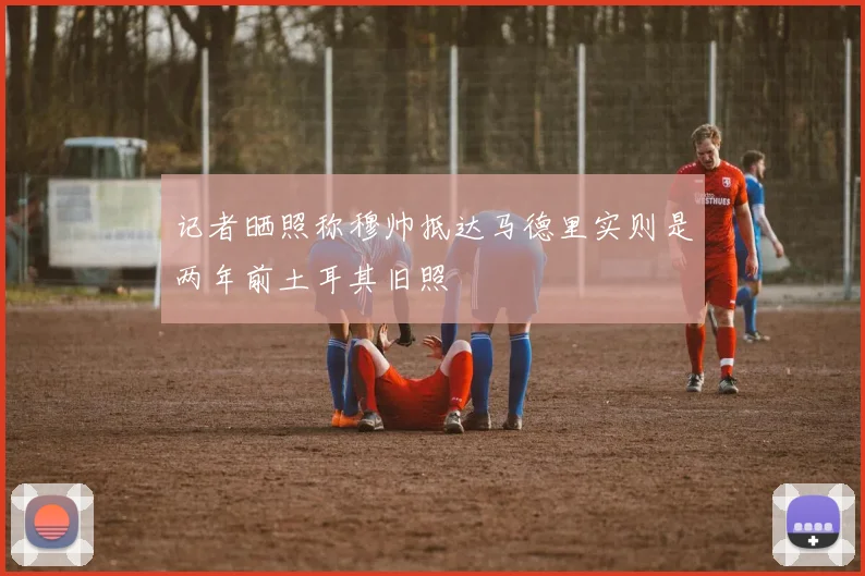 记者晒照称穆帅抵达马德里实则是两年前土耳其旧照
