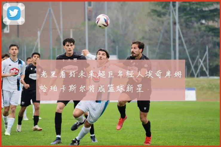 老里看好未来超巨年轻人埃奇库姆哈珀卡斯尔将成篮球新星